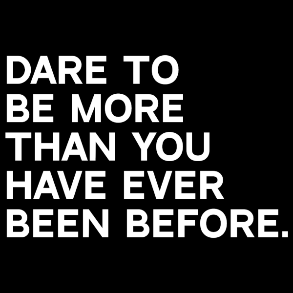 Dare To Be More Than You Have Ever Been Before.